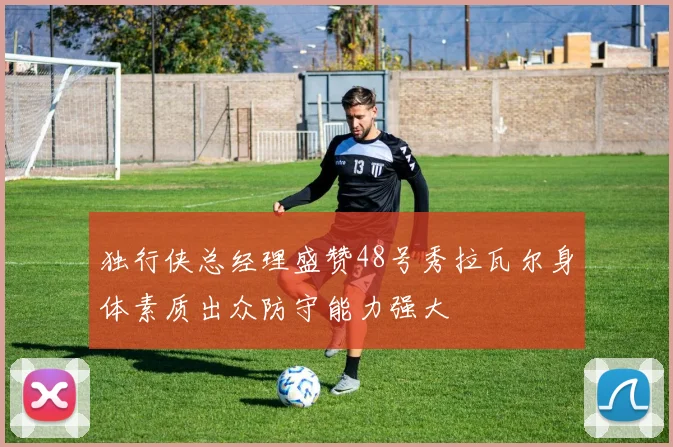 独行侠总经理盛赞48号秀拉瓦尔身体素质出众防守能力强大