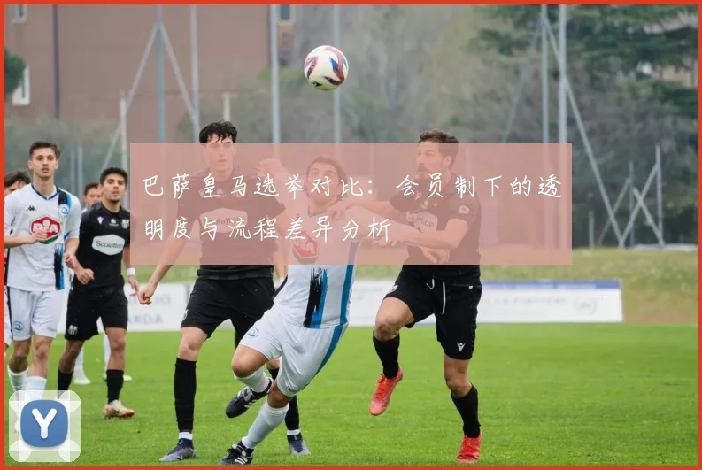 巴萨皇马选举对比：会员制下的透明度与流程差异分析