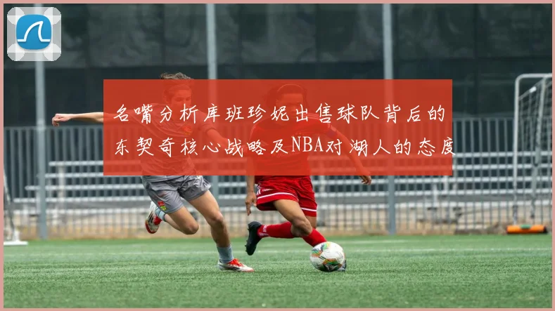 名嘴分析库班珍妮出售球队背后的东契奇核心战略及NBA对湖人的态度