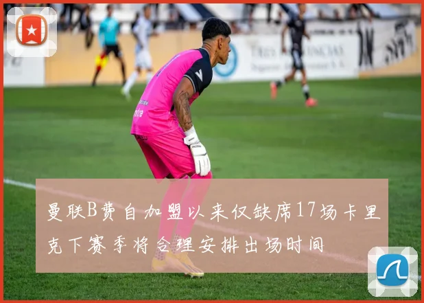 曼联B费自加盟以来仅缺席17场卡里克下赛季将合理安排出场时间