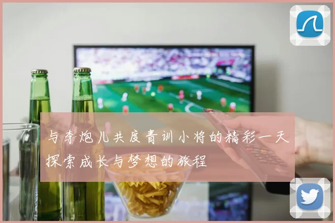 与李炮儿共度青训小将的精彩一天探索成长与梦想的旅程