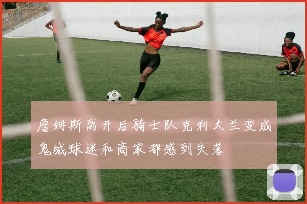 詹姆斯离开后骑士队克利夫兰变成鬼城球迷和商家都感到失落