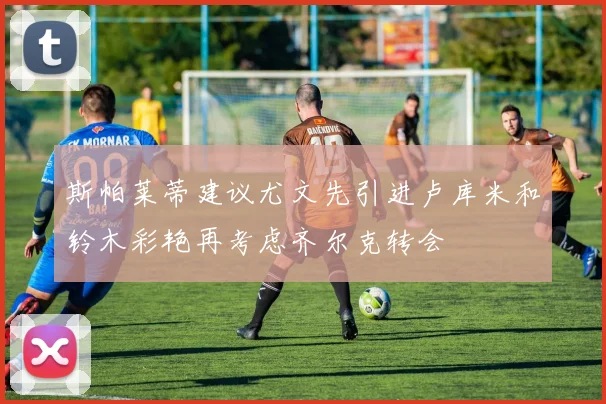 斯帕莱蒂建议尤文先引进卢库米和铃木彩艳再考虑齐尔克转会