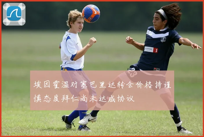 埃因霍温对塞巴里达转会价格持谨慎态度拜仁尚未达成协议