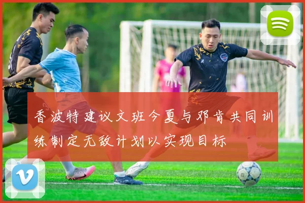 香波特建议文班今夏与邓肯共同训练制定无敌计划以实现目标