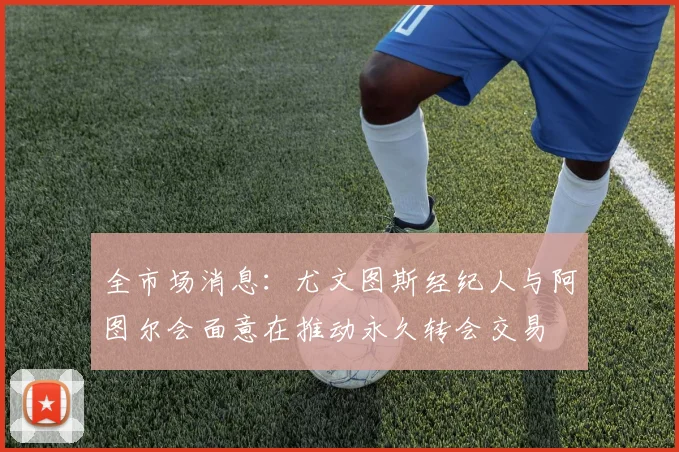 全市场消息:尤文图斯经纪人与阿图尔会面意在推动永久转会交易