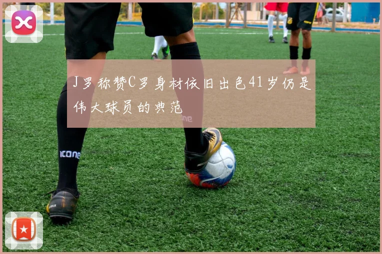 J罗称赞C罗身材依旧出色41岁仍是伟大球员的典范